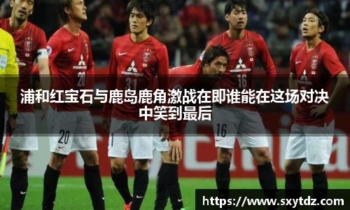 浦和红宝石与鹿岛鹿角激战在即谁能在这场对决中笑到最后